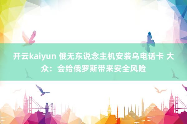 开云kaiyun 俄无东说念主机安装乌电话卡 大众：会给俄罗斯带来安全风险