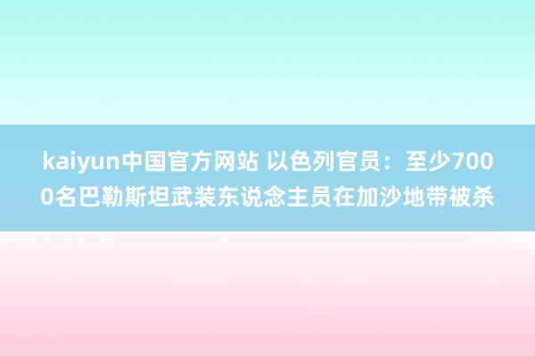 kaiyun中国官方网站 以色列官员：至少7000名巴勒斯坦武装东说念主员在加沙地带被杀