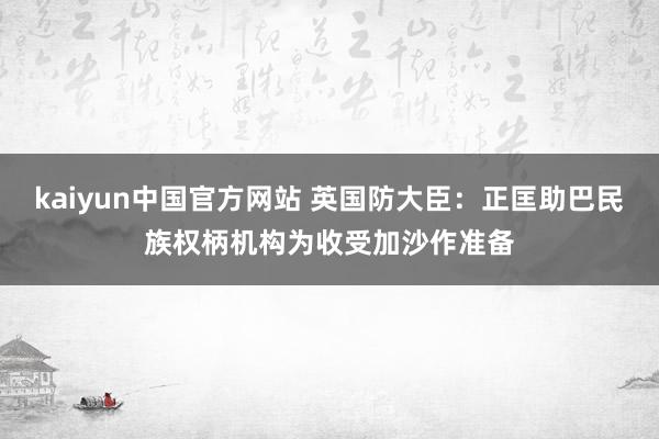 kaiyun中国官方网站 英国防大臣：正匡助巴民族权柄机构为收受加沙作准备