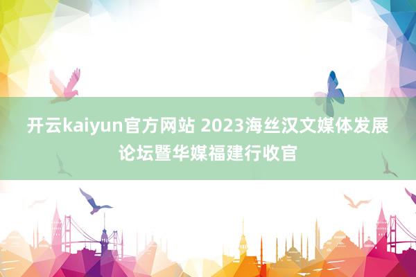 开云kaiyun官方网站 2023海丝汉文媒体发展论坛暨华媒福建行收官