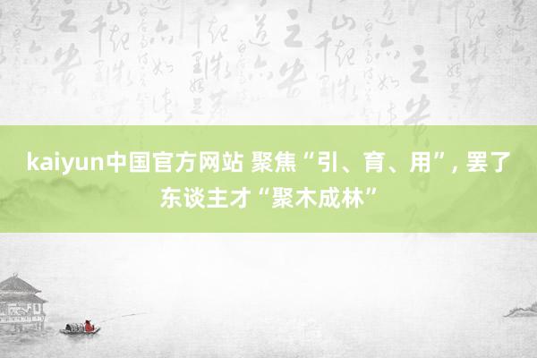 kaiyun中国官方网站 聚焦“引、育、用”, 罢了东谈主才“聚木成林”