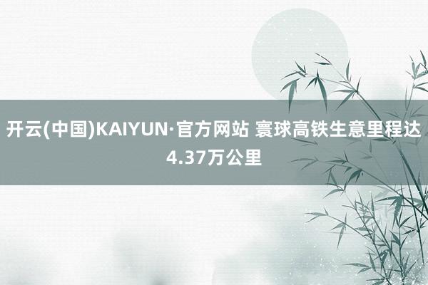 开云(中国)KAIYUN·官方网站 寰球高铁生意里程达4.37万公里