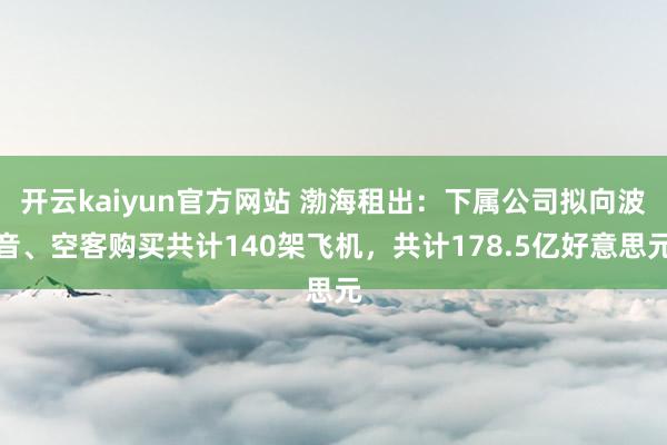 开云kaiyun官方网站 渤海租出：下属公司拟向波音、空客购买共计140架飞机，共计178.5亿好意思元