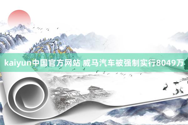 kaiyun中国官方网站 威马汽车被强制实行8049万