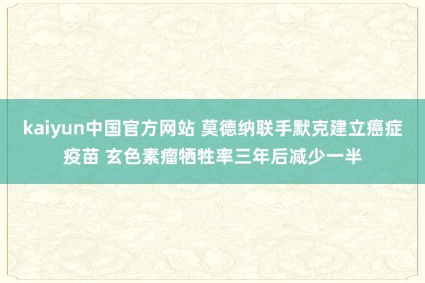 kaiyun中国官方网站 莫德纳联手默克建立癌症疫苗 玄色素瘤牺牲率三年后减少一半