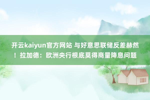 开云kaiyun官方网站 与好意思联储反差赫然！拉加德：欧洲央行根底莫得商量降息问题