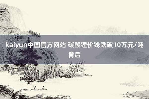 kaiyun中国官方网站 碳酸锂价钱跌破10万元/吨背后