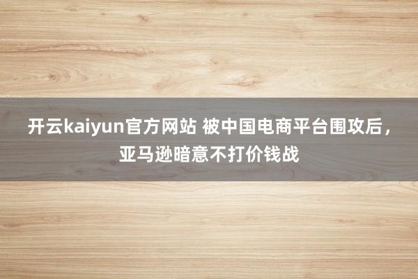 开云kaiyun官方网站 被中国电商平台围攻后，亚马逊暗意不打价钱战