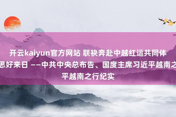 开云kaiyun官方网站 联袂奔赴中越红运共同体的好意思好来日 ——中共中央总布告、国度主席习近平越南之行纪实