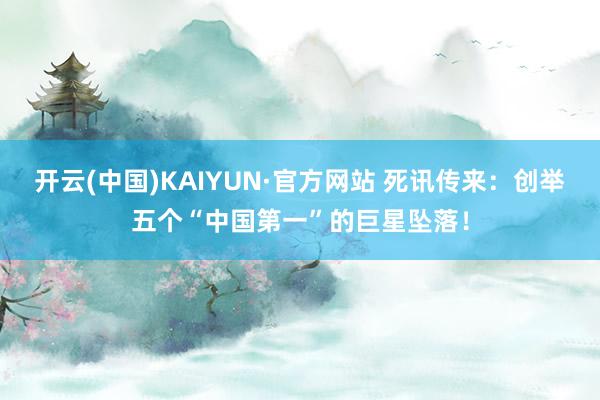 开云(中国)KAIYUN·官方网站 死讯传来：创举五个“中国第一”的巨星坠落！