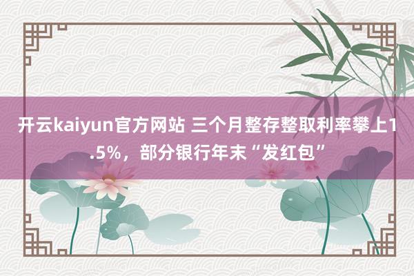 开云kaiyun官方网站 三个月整存整取利率攀上1.5%，部分银行年末“发红包”