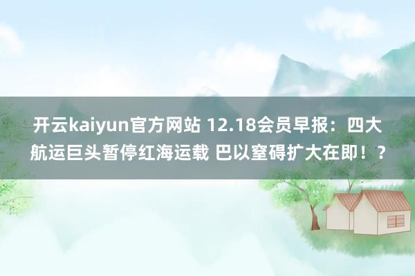 开云kaiyun官方网站 12.18会员早报：四大航运巨头暂停红海运载 巴以窒碍扩大在即！？