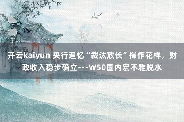 开云kaiyun 央行追忆“裁汰放长”操作花样，财政收入稳步确立---W50国内宏不雅脱水