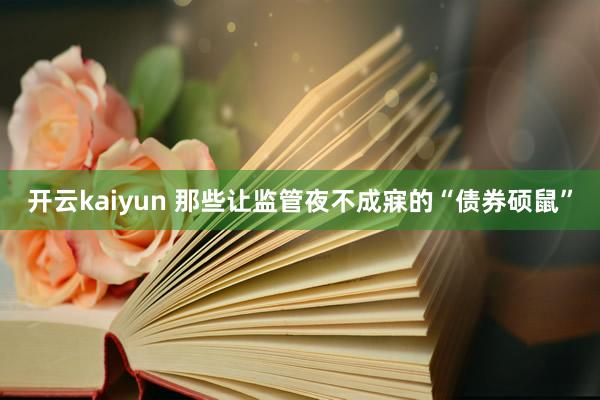 开云kaiyun 那些让监管夜不成寐的“债券硕鼠”