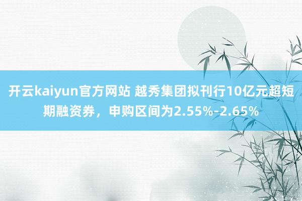 开云kaiyun官方网站 越秀集团拟刊行10亿元超短期融资券，申购区间为2.55%-2.65%