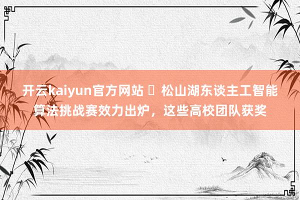 开云kaiyun官方网站 ​松山湖东谈主工智能算法挑战赛效力出炉，这些高校团队获奖