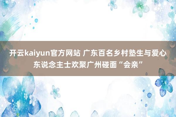 开云kaiyun官方网站 广东百名乡村塾生与爱心东说念主士欢聚广州碰面“会亲”