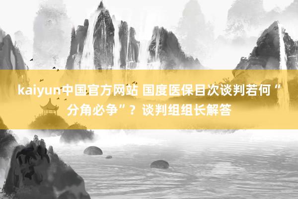 kaiyun中国官方网站 国度医保目次谈判若何“分角必争”？谈判组组长解答