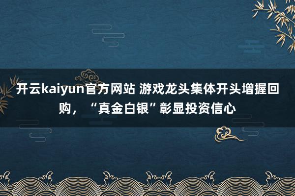 开云kaiyun官方网站 游戏龙头集体开头增握回购， “真金白银”彰显投资信心