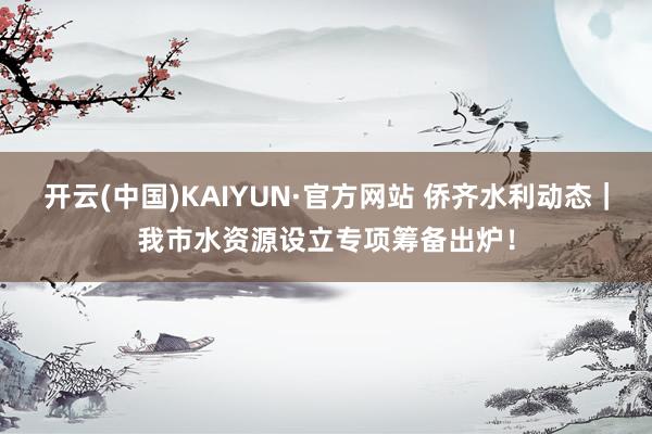 开云(中国)KAIYUN·官方网站 侨齐水利动态｜我市水资源设立专项筹备出炉！