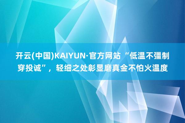 开云(中国)KAIYUN·官方网站 “低温不彊制穿投诚”，轻细之处彰显磨真金不怕火温度