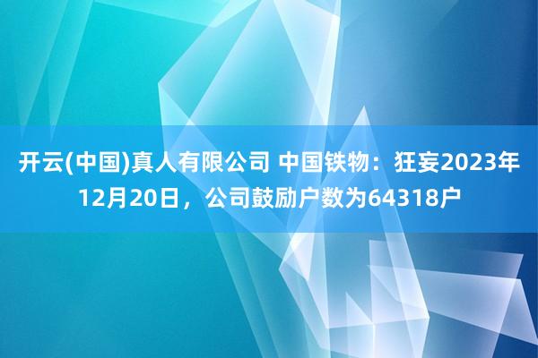 开云(中国)真人有限公司 中国铁物：狂妄2023年12月20日，公司鼓励户数为64318户