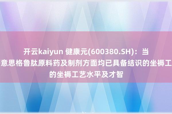 开云kaiyun 健康元(600380.SH)：当今公司在司好意思格鲁肽原料药及制剂方面均已具备结识的坐褥工艺水平及才智