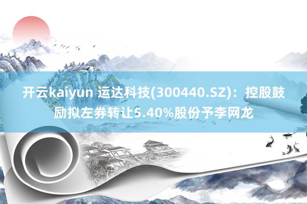 开云kaiyun 运达科技(300440.SZ)：控股鼓励拟左券转让5.40%股份予李网龙