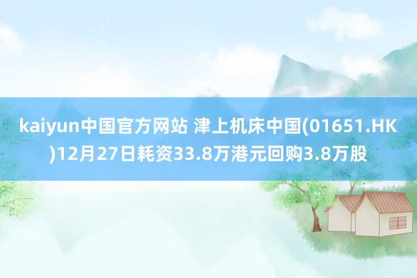 kaiyun中国官方网站 津上机床中国(01651.HK)12月27日耗资33.8万港元回购3.8万股