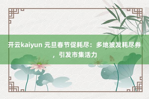 开云kaiyun 元旦春节促耗尽：多地披发耗尽券，引发市集活力