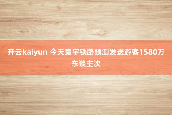 开云kaiyun 今天寰宇铁路预测发送游客1580万东谈主次