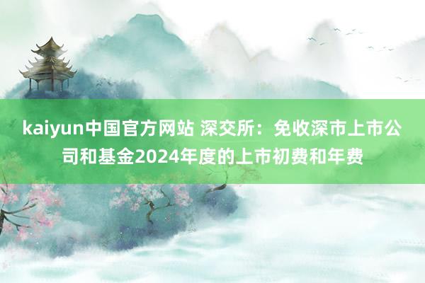 kaiyun中国官方网站 深交所：免收深市上市公司和基金2024年度的上市初费和年费