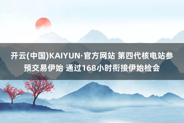 开云(中国)KAIYUN·官方网站 第四代核电站参预交易伊始 通过168小时衔接伊始检会