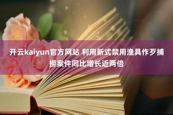 开云kaiyun官方网站 利用新式禁用渔具作歹捕捞案件同比增长近两倍