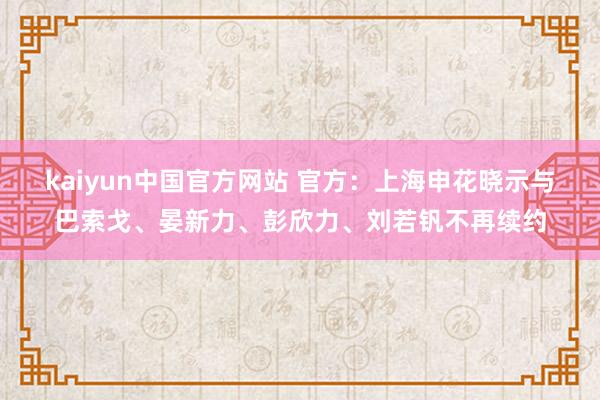 kaiyun中国官方网站 官方：上海申花晓示与巴索戈、晏新力、彭欣力、刘若钒不再续约