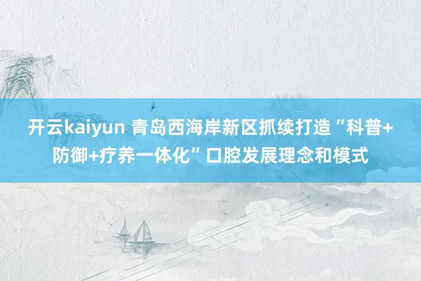 开云kaiyun 青岛西海岸新区抓续打造“科普+防御+疗养一体化”口腔发展理念和模式