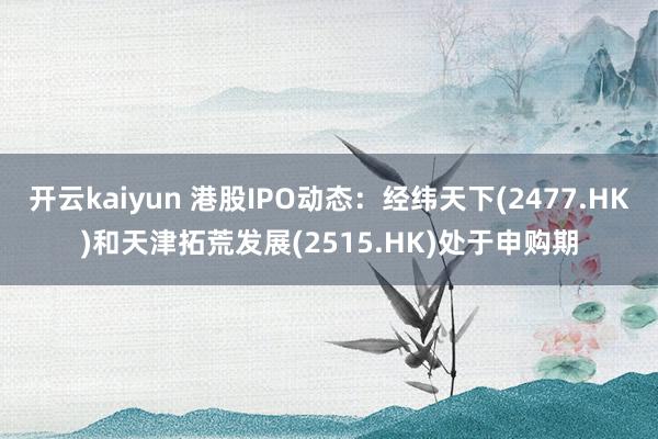 开云kaiyun 港股IPO动态：经纬天下(2477.HK)和天津拓荒发展(2515.HK)处于申购期