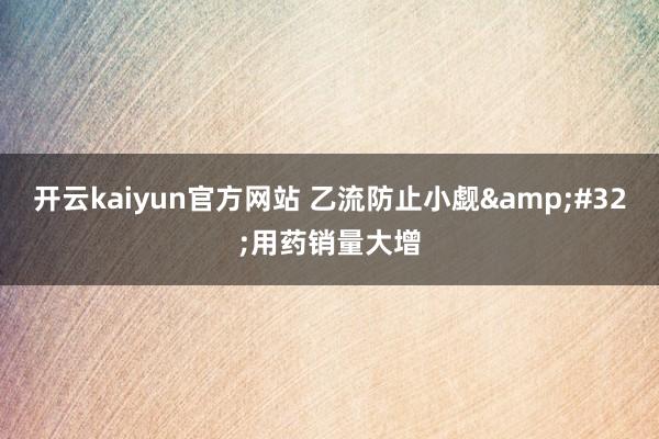 开云kaiyun官方网站 乙流防止小觑&#32;用药销量大增