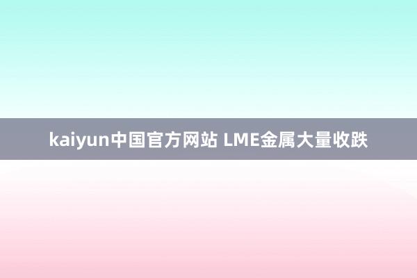 kaiyun中国官方网站 LME金属大量收跌