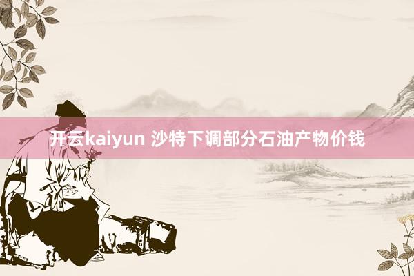 开云kaiyun 沙特下调部分石油产物价钱