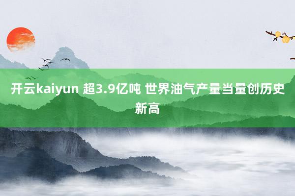 开云kaiyun 超3.9亿吨 世界油气产量当量创历史新高