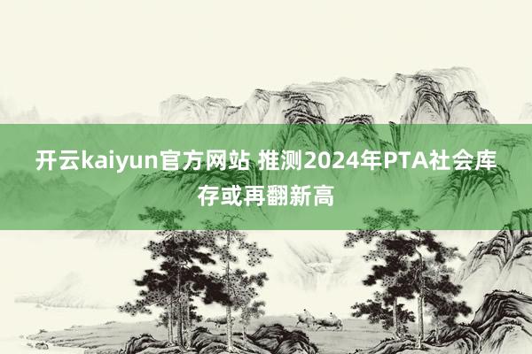 开云kaiyun官方网站 推测2024年PTA社会库存或再翻新高