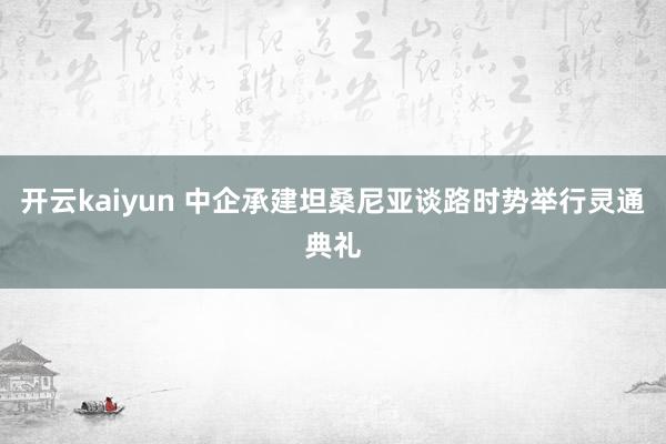 开云kaiyun 中企承建坦桑尼亚谈路时势举行灵通典礼