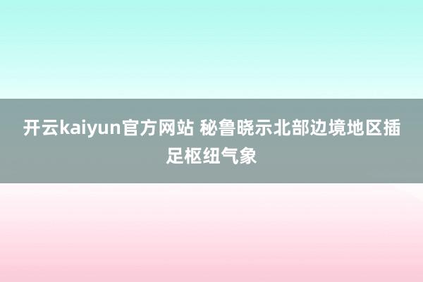 开云kaiyun官方网站 秘鲁晓示北部边境地区插足枢纽气象