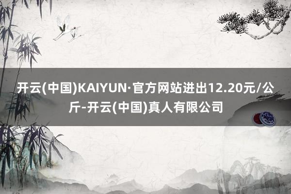 开云(中国)KAIYUN·官方网站进出12.20元/公斤-开云(中国)真人有限公司