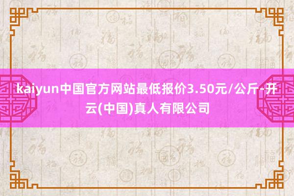 kaiyun中国官方网站最低报价3.50元/公斤-开云(中国)真人有限公司
