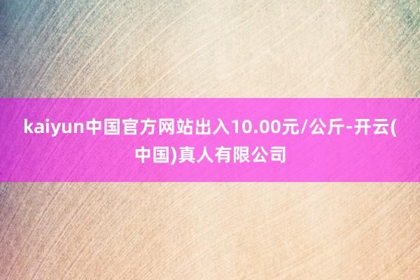 kaiyun中国官方网站出入10.00元/公斤-开云(中国)真人有限公司