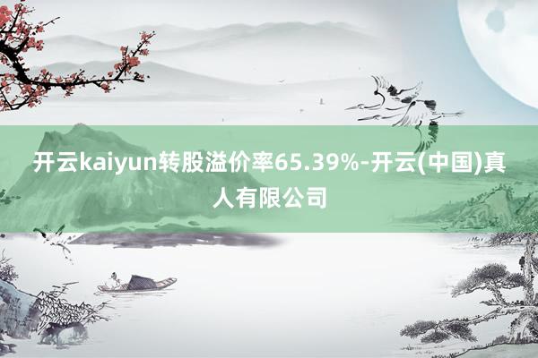 开云kaiyun转股溢价率65.39%-开云(中国)真人有限公司