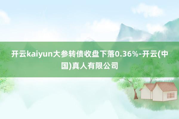 开云kaiyun大参转债收盘下落0.36%-开云(中国)真人有限公司