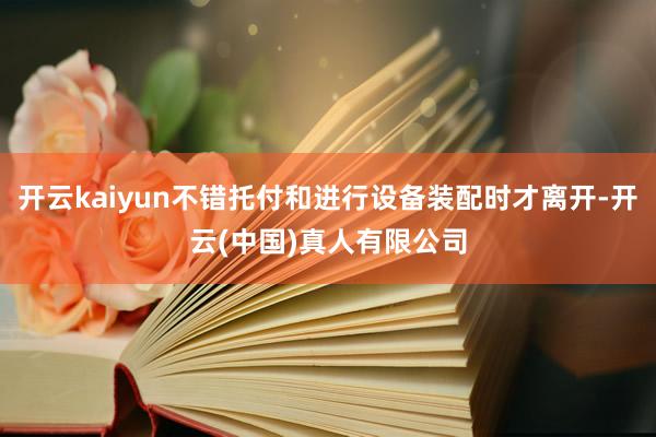 开云kaiyun不错托付和进行设备装配时才离开-开云(中国)真人有限公司